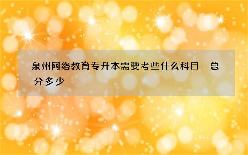 泉州网络教育专升本需要考些什么科目 总分多少